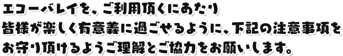 エコーバレイを、ご利用頂くにあたり皆様が楽しく有意義に過ごせるように、下記の注意事項をお守り頂けるようご理解とご協力をお願いします。